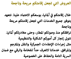 العروض التي تجعل إقامتكم مريحة وناجحة خلال إقامتكم في ألمانيا، بوسعكم الاعتماد علينا. نتعهد بتوفير جميع الخدمات التي تجعل إقامتكم مريحة وناجحة نرافقكم منذ وصولكم المطار، وحتى مغادرتكم ألمانيا. نتولى إنجاز كل أموركم الشكلية والتنظيمية مثل إجراءات الإعفاءات الجمركية والنقل والمترجم والمرافق. خدماتنا لاتعرف حداً للفخامة والرقي مع ضمان السرية التامة والحفاظ على الخصوصية